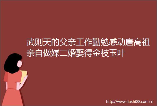 武则天的父亲工作勤勉感动唐高祖亲自做媒二婚娶得金枝玉叶