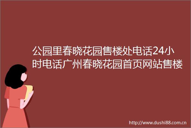 公园里春晓花园售楼处电话24小时电话广州春晓花园首页网站售楼处楼盘详情