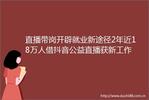 直播带岗开辟就业新途径2年近18万人借抖音公益直播获新工作