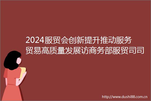 2024服贸会创新提升推动服务贸易高质量发展访商务部服贸司司长王东堂