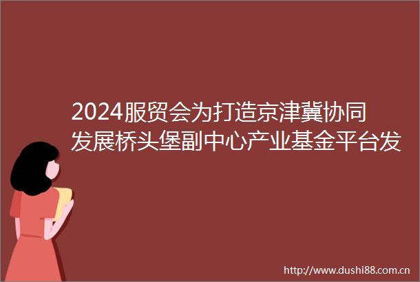 2024服贸会为打造京津冀协同发展桥头堡副中心产业基金平台发布四只基金