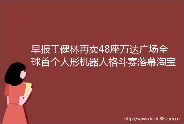 早报王健林再卖48座万达广场全球首个人形机器人格斗赛落幕淘宝闪购联合饿了么日订单超4000万