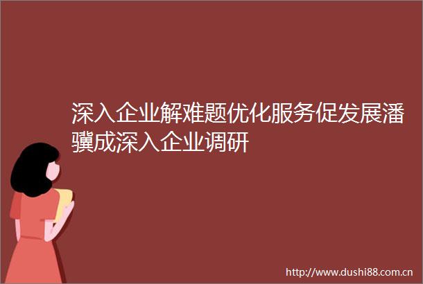 深入企业解难题优化服务促发展潘骥成深入企业调研