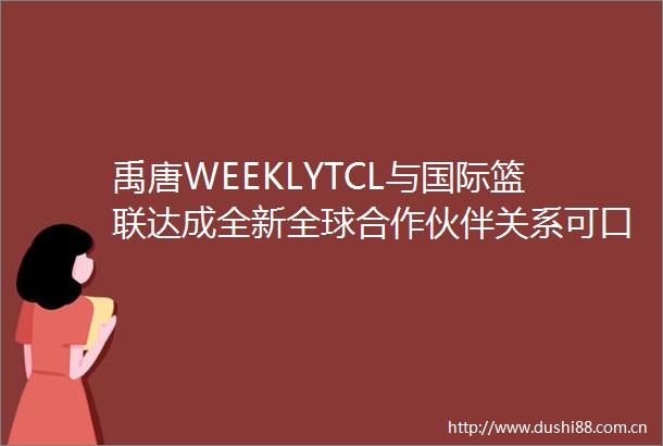 禹唐WEEKLYTCL与国际篮联达成全新全球合作伙伴关系可口可乐成为国际残奥委会顶级赞助商