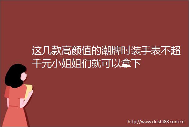 这几款高颜值的潮牌时装手表不超千元小姐姐们就可以拿下