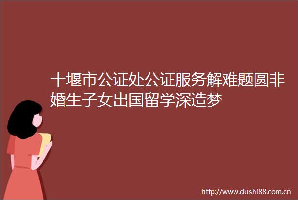 十堰市公证处公证服务解难题圆非婚生子女出国留学深造梦