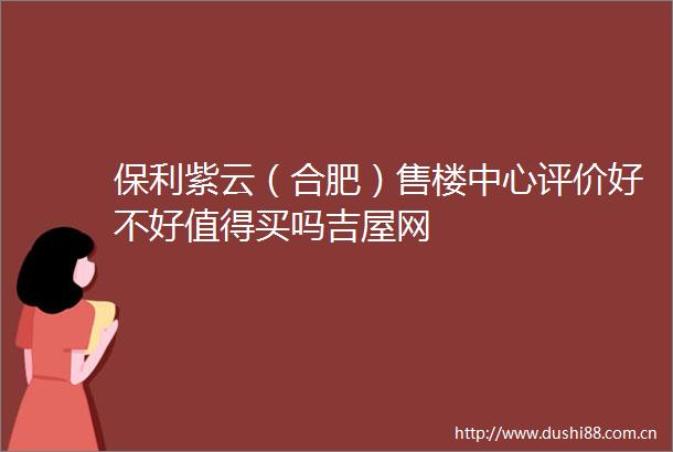 保利紫云（合肥）售楼中心评价好不好值得买吗吉屋网