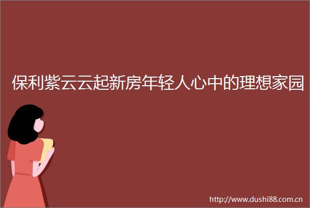 保利紫云云起新房年轻人心中的理想家园