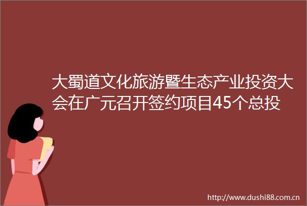 大蜀道文化旅游暨生态产业投资大会在广元召开签约项目45个总投资311余亿元