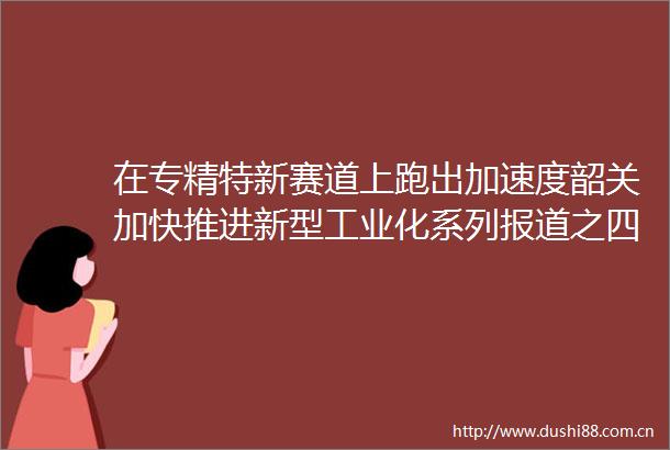 在专精特新赛道上跑出加速度韶关加快推进新型工业化系列报道之四