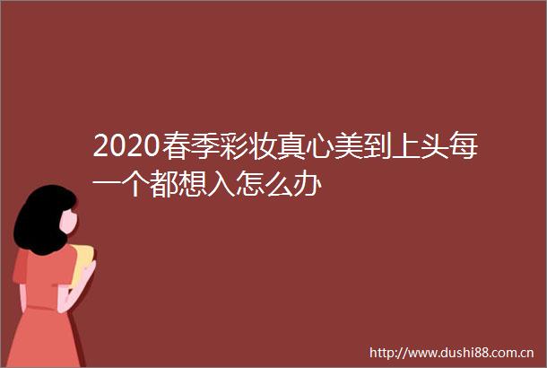 2020春季彩妆真心美到上头每一个都想入怎么办