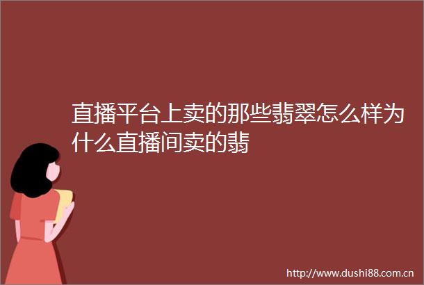 直播平台上卖的那些翡翠怎么样为什么直播间卖的翡
