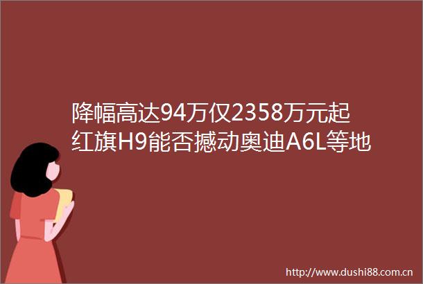 降幅高达94万仅2358万元起红旗H9能否撼动奥迪A6L等地位