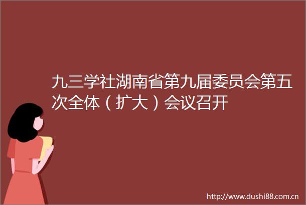 九三学社湖南省第九届委员会第五次全体（扩大）会议召开