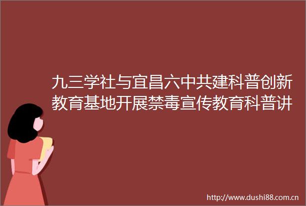 九三学社与宜昌六建科普创新教育基地开展禁毒宣传教育科普讲座