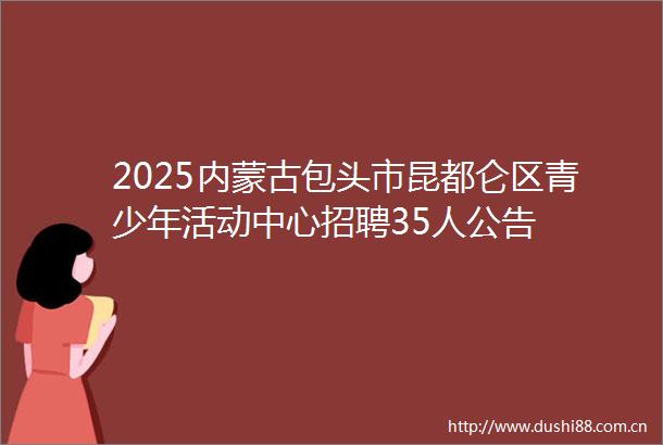 2025内蒙古包头市昆都仑区青少年活动中心招聘35人公告