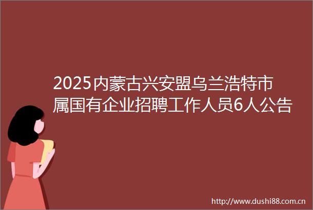 2025内蒙古兴安盟乌兰浩特市属国有企业招聘工作人员6人公告