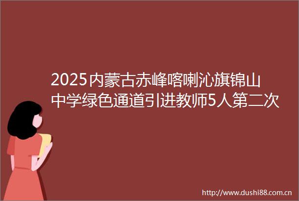 2025内蒙古赤峰喀喇沁旗锦山中学绿色通道引进教师5人第二次公告