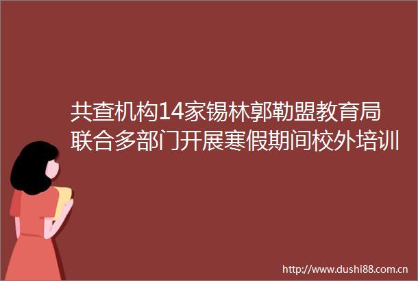 共查机构14家锡林郭勒盟教育局联合多部门开展寒假期间校外培训专项检查行动