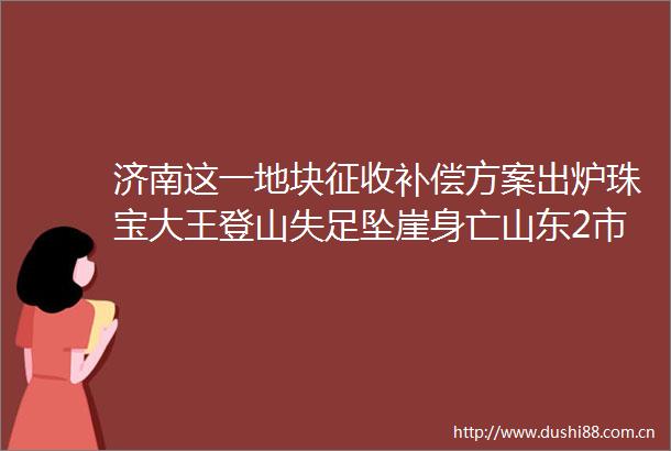 济南这一地块征收补偿方案出炉珠宝大王登山失足坠崖身亡山东2市确定这笔钱涨了