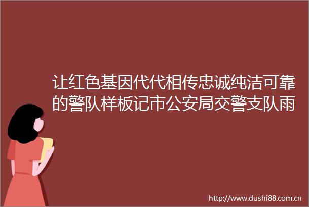 让红色基因代代相传忠诚纯洁可靠的警队样板记市局支队雨湖大队六中队