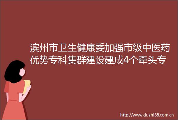 滨州市卫生健康委加强市级中医药优势专科集群建设建成4个牵头专科建设76处中医药特色村卫生室