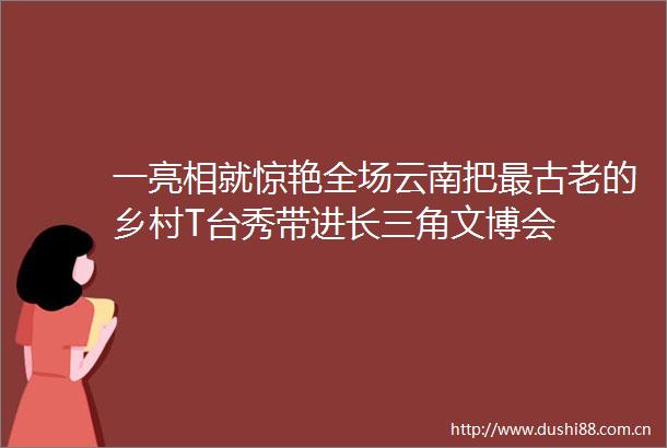 一亮相就惊艳全场云南把最古老的乡村T台秀带进长三角文博会