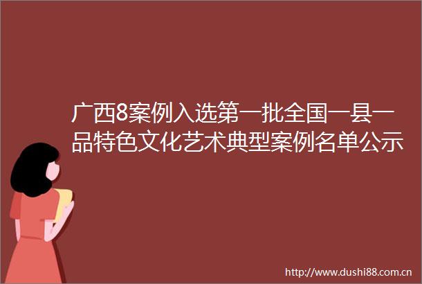 广西8案例入选第一批全国一县一品特色文化艺术典型案例名单公示