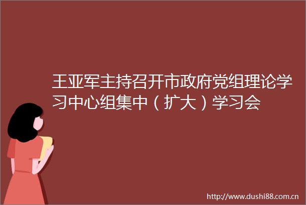 王亚军主持召开市党组理论学习中心组集中（扩大）学习会