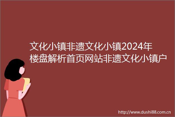 文化小镇非遗文化小镇2024年楼盘解析首页网站非遗文化小镇户型配套