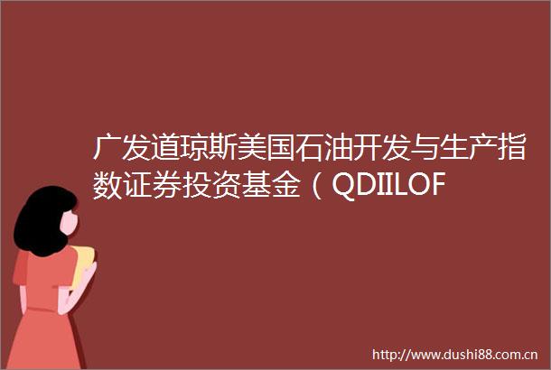 广发道琼斯美国石油开发与生产指数证券投资基金（QDIILOF）更新的招募说明书