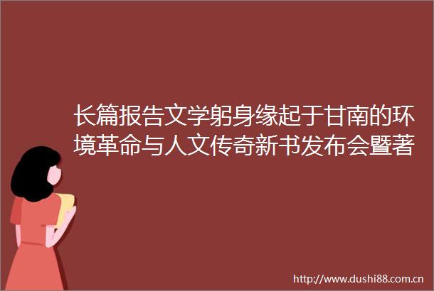 长篇报告文学躬身缘起于甘南的环境革命与人文传奇新书发布会暨著名作家甘南采风活动启动仪式在合作举行