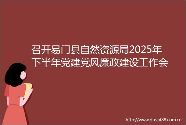 召开易门县自然资源局2025年下半年党建党风廉政建设工作会