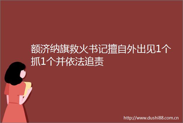 额济纳旗救火书记擅自外出见1个抓1个并依法追责