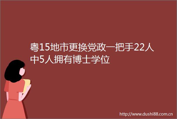 粤15地市更换党政一把手22人中5人拥有博士学位