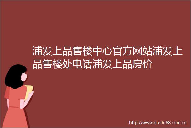 浦发上品售楼中心官方网站浦发上品售楼处电话浦发上品房价