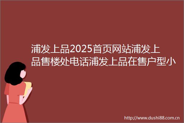 浦发上品2025首页网站浦发上品售楼处电话浦发上品在售户型小区配套最新价格周边详情容积率楼盘详情