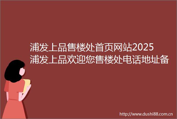 浦发上品售楼处首页网站2025浦发上品欢迎您售楼处电话地址备案价楼盘详情