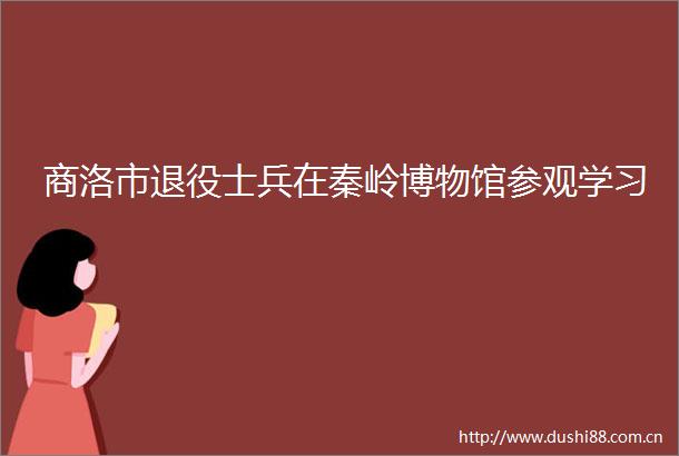 商洛市退役士兵在秦岭博物馆参观学习