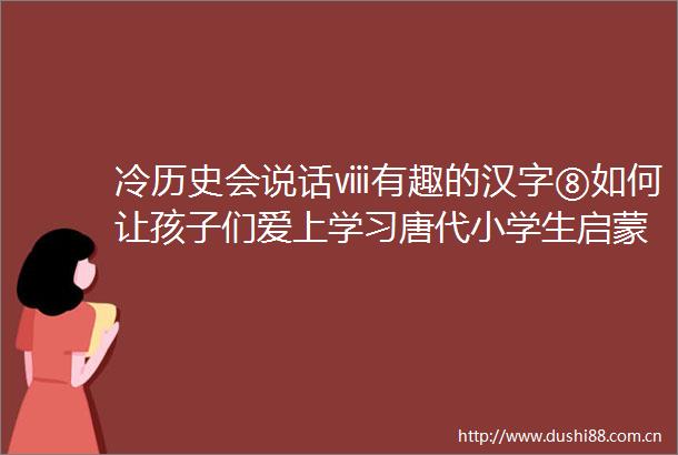 冷历史会说话ⅷ有趣的汉字⑧如何让孩子们爱上学习唐代小学生启蒙课本告诉你