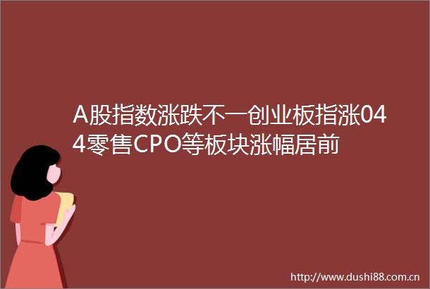 A股指数涨跌不一创业板指涨044零售CPO等板块涨幅居前