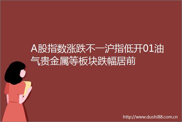 A股指数涨跌不一沪指低开01油气贵金属等板块跌幅居前