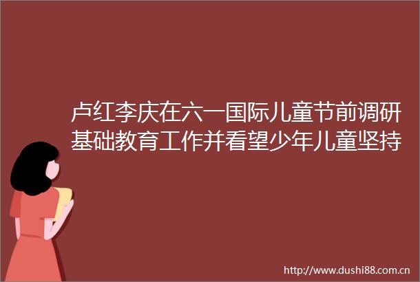 卢红李庆在六一国际儿童节前调研基础教育工作并看望少年儿童坚持德智体美劳全面发展努力办好满意的教育