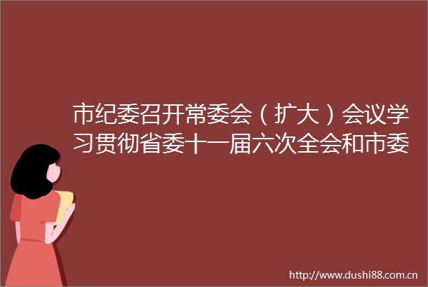 市纪委召开常委会（扩大）会议学习贯彻省委十一届六次全会和市委十二届七次全会精神
