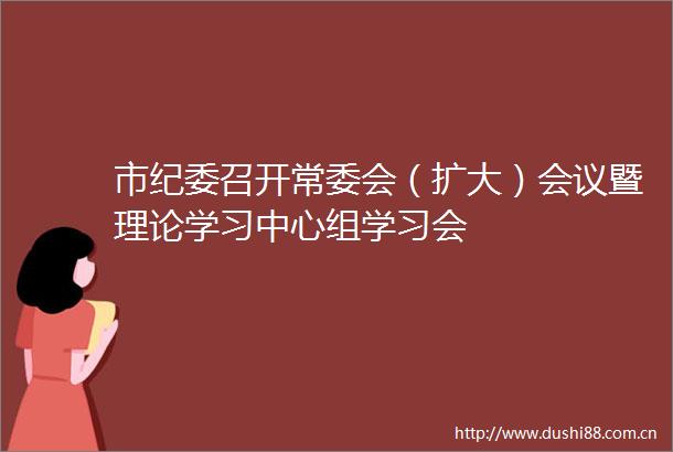 市纪委召开常委会（扩大）会议暨理论学习中心组学习会