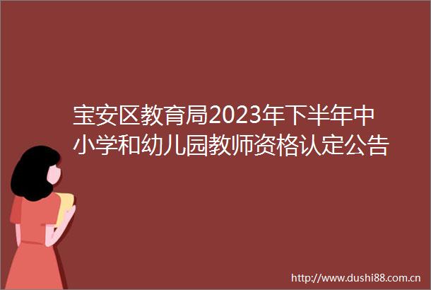 宝安区教育局2023年下半年中小学和幼儿园教师资格认定公告
