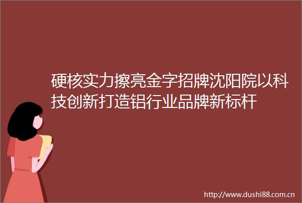 硬核实力擦亮金字招牌沈阳院以科技创新打造铝行业品牌新标杆