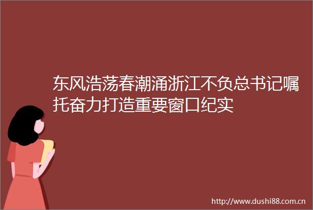 东风浩荡春潮涌浙江不负总书记嘱托奋力打造重要窗口纪实