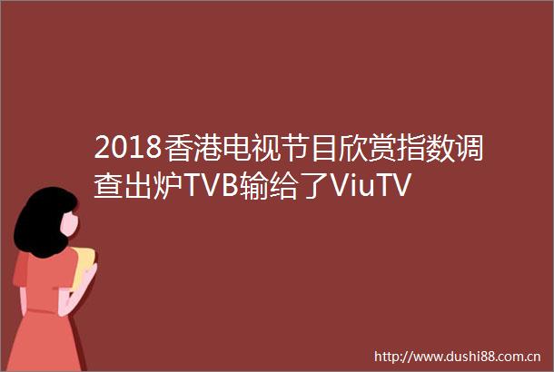 2018香港电视节目欣赏指数调查出炉TVB输给了ViuTV