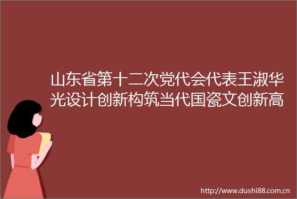 山东省第十二次党代会代表王淑华光设计创新构筑当代国瓷文创新高地